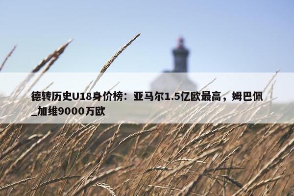 德转历史U18身价榜：亚马尔1.5亿欧最高，姆巴佩_加维9000万欧