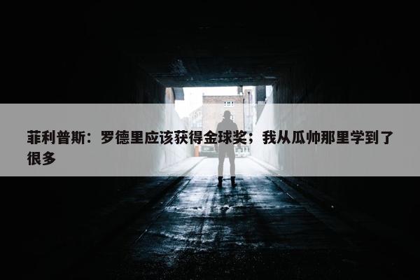 菲利普斯：罗德里应该获得金球奖；我从瓜帅那里学到了很多