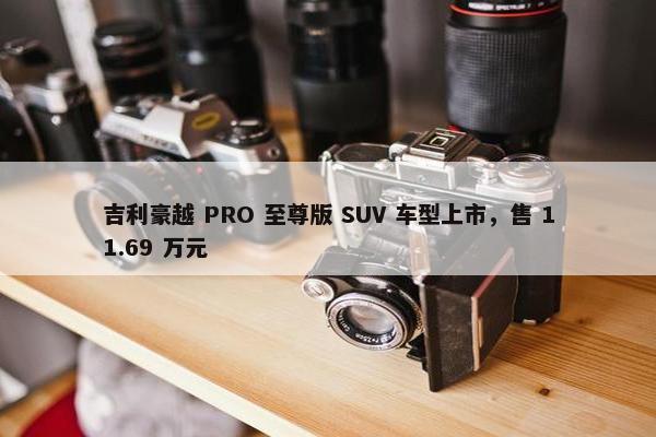 吉利豪越 PRO 至尊版 SUV 车型上市，售 11.69 万元