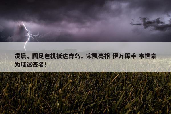 凌晨，国足包机抵达青岛，宋凯亮相 伊万挥手 韦世豪为球迷签名！