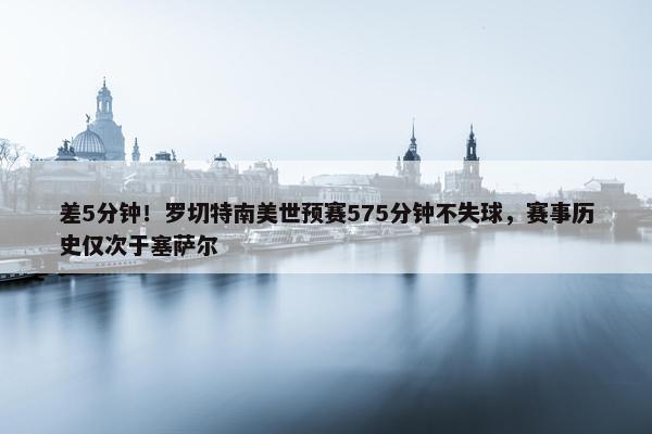 差5分钟！罗切特南美世预赛575分钟不失球，赛事历史仅次于塞萨尔