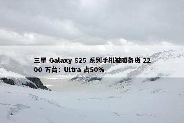 三星 Galaxy S25 系列手机被曝备货 2200 万台：Ultra 占50%