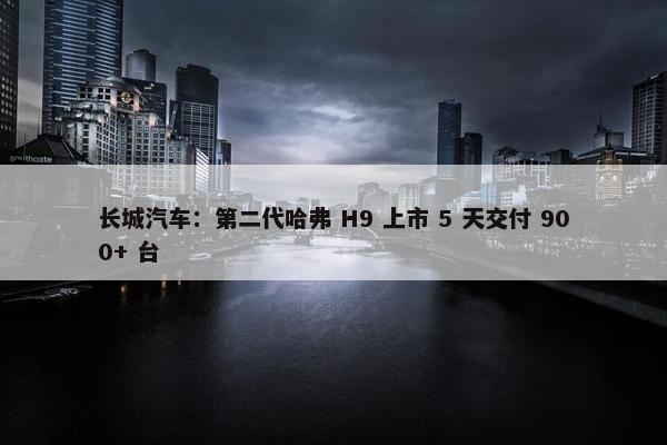 长城汽车：第二代哈弗 H9 上市 5 天交付 900+ 台