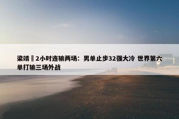 梁靖崑2小时连输两场：男单止步32强大冷 世界第六单打输三场外战