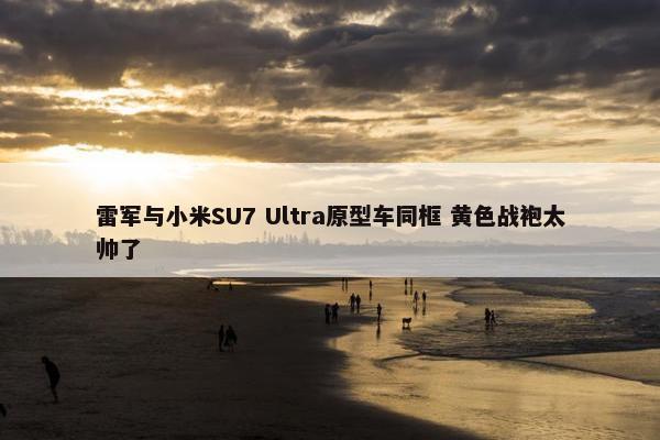 雷军与小米SU7 Ultra原型车同框 黄色战袍太帅了