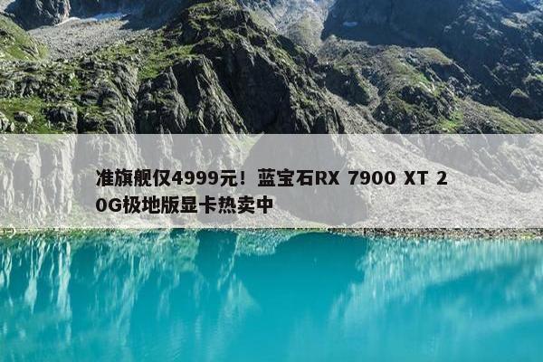 准旗舰仅4999元！蓝宝石RX 7900 XT 20G极地版显卡热卖中