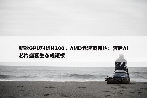 新款GPU对标H200，AMD竞速英伟达：奔赴AI芯片盛宴生态成短板