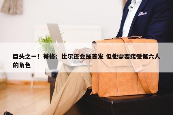 巨头之一！蒂格：比尔还会是首发 但他需要接受第六人的角色