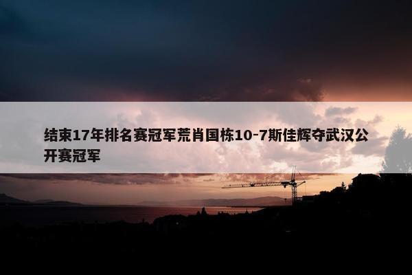 结束17年排名赛冠军荒肖国栋10-7斯佳辉夺武汉公开赛冠军