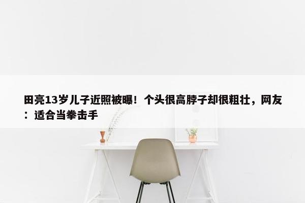 田亮13岁儿子近照被曝！个头很高脖子却很粗壮，网友：适合当拳击手