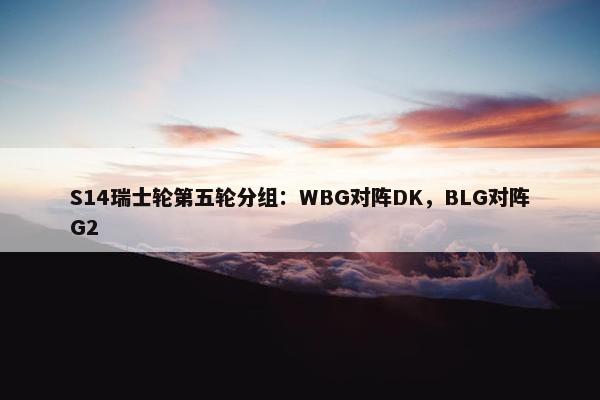 S14瑞士轮第五轮分组：WBG对阵DK，BLG对阵G2