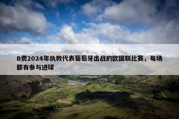 B费2024年执教代表葡萄牙出战的欧国联比赛，每场都有参与进球