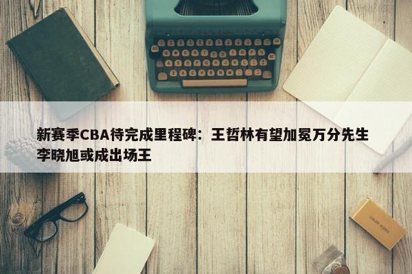 新赛季CBA待完成里程碑：王哲林有望加冕万分先生 李晓旭或成出场王