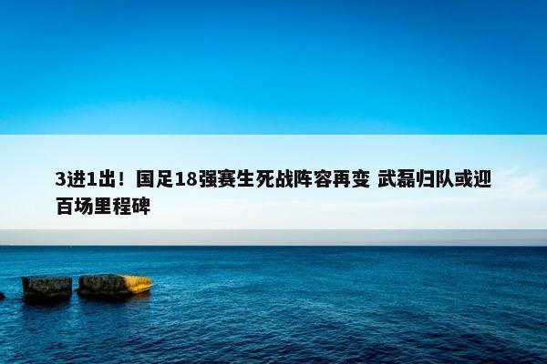 3进1出！国足18强赛生死战阵容再变 武磊归队或迎百场里程碑