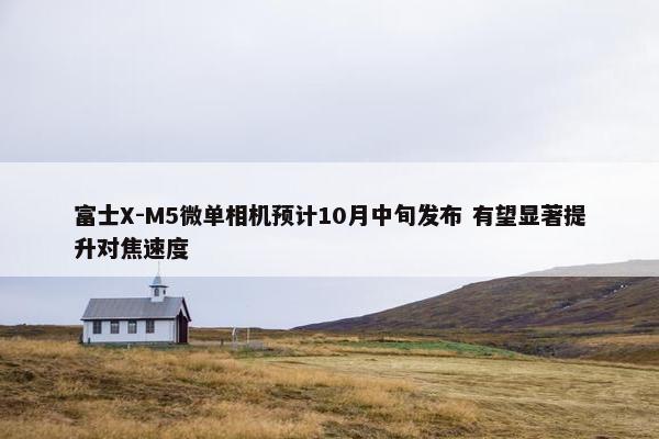 富士X-M5微单相机预计10月中旬发布 有望显著提升对焦速度