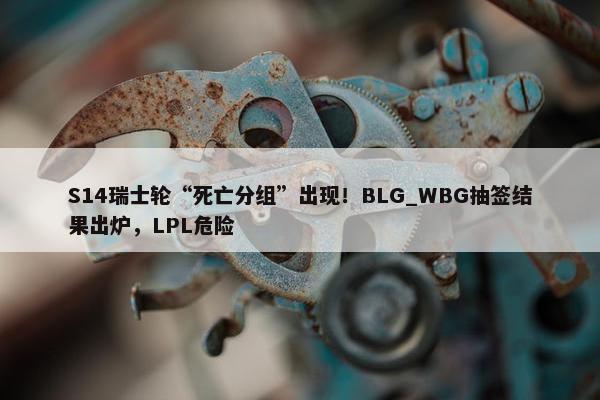 S14瑞士轮“死亡分组”出现！BLG_WBG抽签结果出炉，LPL危险