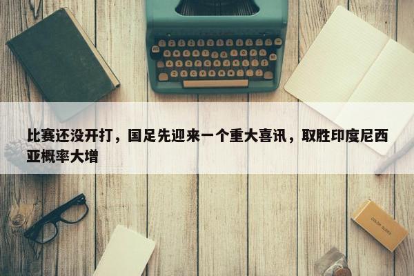 比赛还没开打，国足先迎来一个重大喜讯，取胜印度尼西亚概率大增