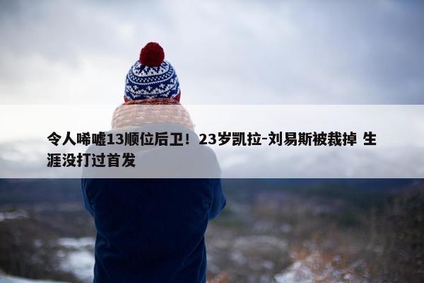 令人唏嘘13顺位后卫！23岁凯拉-刘易斯被裁掉 生涯没打过首发