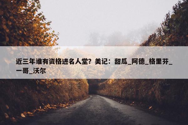 近三年谁有资格进名人堂？美记：甜瓜_阿德_格里芬_一哥_沃尔