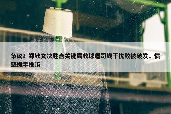 争议？郑钦文决胜盘关键局救球遭司线干扰致被破发，愤怒摊手投诉