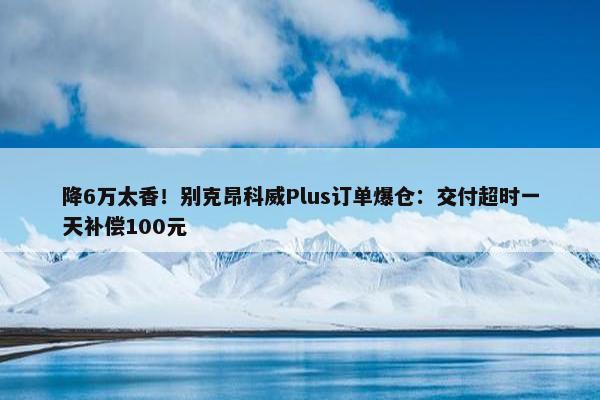 降6万太香！别克昂科威Plus订单爆仓：交付超时一天补偿100元