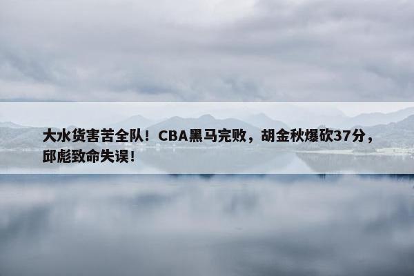 大水货害苦全队！CBA黑马完败，胡金秋爆砍37分，邱彪致命失误！