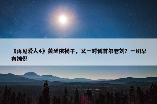 《再见爱人4》黄圣依杨子，又一对傅首尔老刘？一切早有端倪