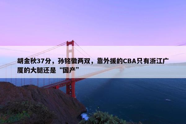 胡金秋37分，孙铭徽两双，靠外援的CBA只有浙江广厦的大腿还是“国产”