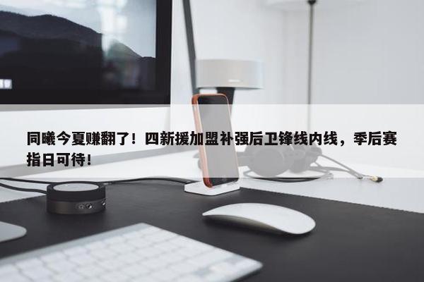 同曦今夏赚翻了！四新援加盟补强后卫锋线内线，季后赛指日可待！