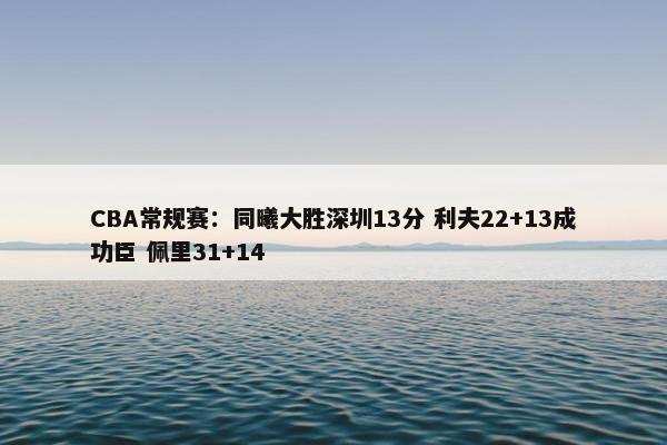 CBA常规赛：同曦大胜深圳13分 利夫22+13成功臣 佩里31+14