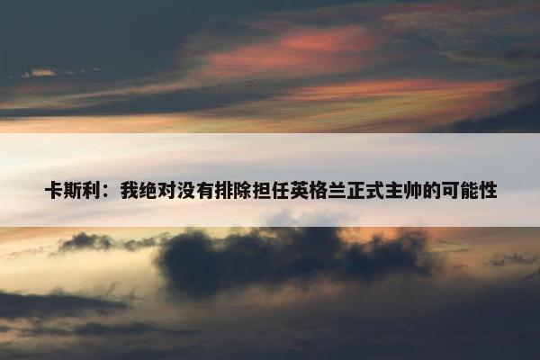 卡斯利：我绝对没有排除担任英格兰正式主帅的可能性