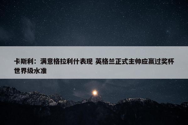 卡斯利：满意格拉利什表现 英格兰正式主帅应赢过奖杯世界级水准