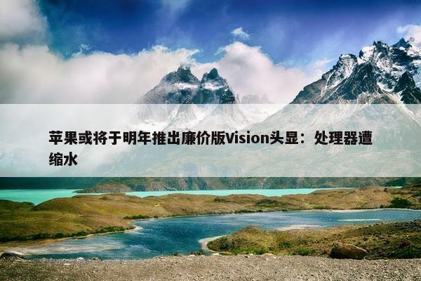 苹果或将于明年推出廉价版Vision头显：处理器遭缩水