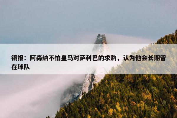 镜报：阿森纳不怕皇马对萨利巴的求购，认为他会长期留在球队