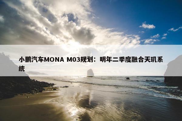 小鹏汽车MONA M03规划：明年二季度融合天玑系统