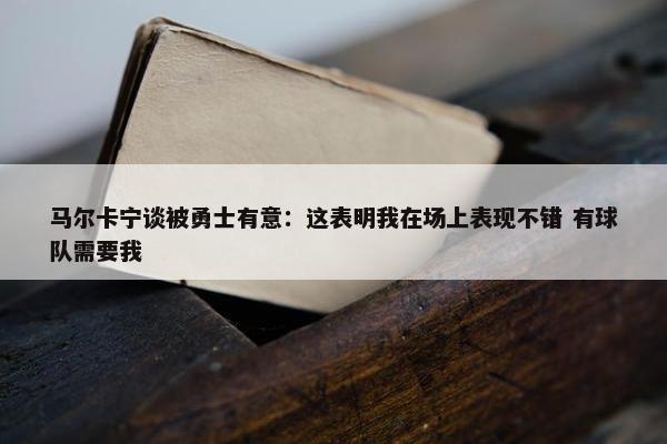 马尔卡宁谈被勇士有意：这表明我在场上表现不错 有球队需要我