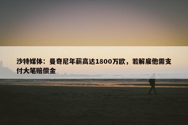 沙特媒体：曼奇尼年薪高达1800万欧，若解雇他需支付大笔赔偿金