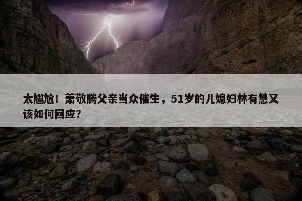 太尴尬！萧敬腾父亲当众催生，51岁的儿媳妇林有慧又该如何回应？