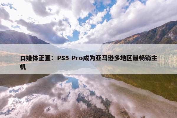 口嫌体正直：PS5 Pro成为亚马逊多地区最畅销主机