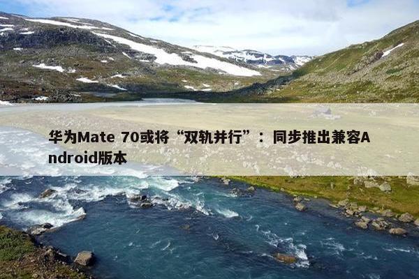 华为Mate 70或将“双轨并行”：同步推出兼容Android版本