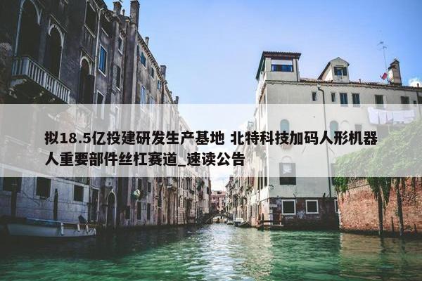 拟18.5亿投建研发生产基地 北特科技加码人形机器人重要部件丝杠赛道_速读公告