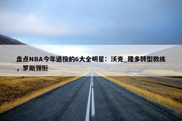 盘点NBA今年退役的6大全明星：沃克_隆多转型教练，罗斯领衔