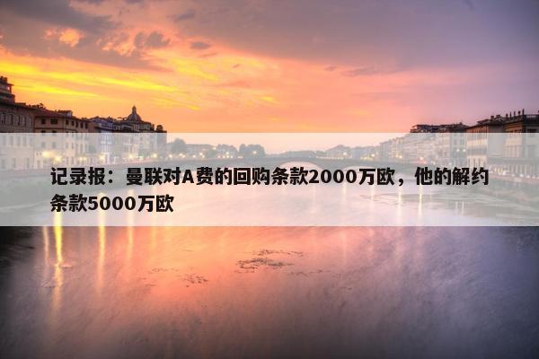 记录报：曼联对A费的回购条款2000万欧，他的解约条款5000万欧