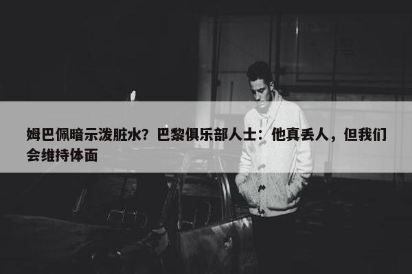 姆巴佩暗示泼脏水？巴黎俱乐部人士：他真丢人，但我们会维持体面