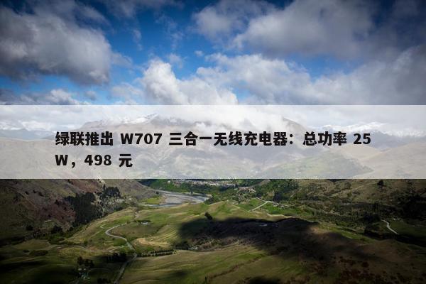 绿联推出 W707 三合一无线充电器：总功率 25W，498 元