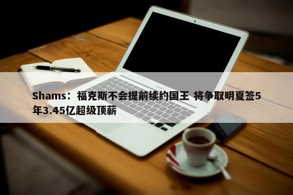 Shams：福克斯不会提前续约国王 将争取明夏签5年3.45亿超级顶薪