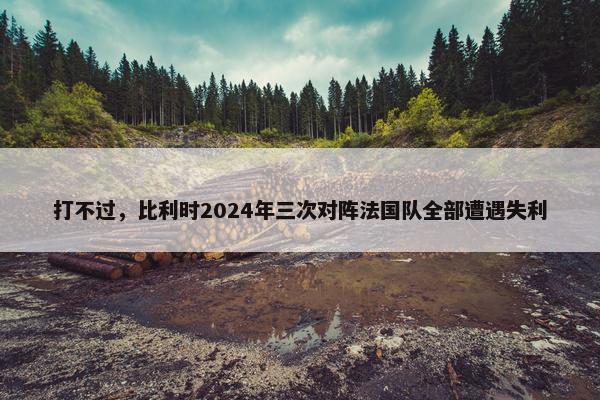 打不过，比利时2024年三次对阵法国队全部遭遇失利