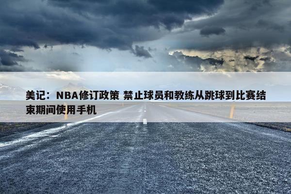 美记：NBA修订政策 禁止球员和教练从跳球到比赛结束期间使用手机