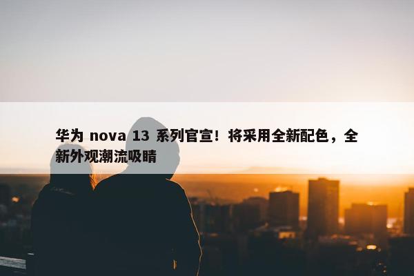 华为 nova 13 系列官宣！将采用全新配色，全新外观潮流吸睛