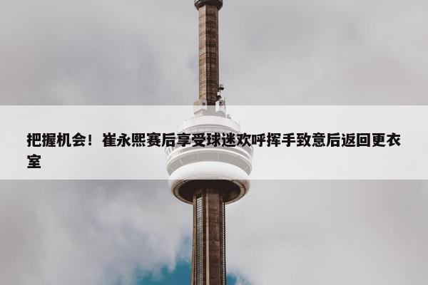 把握机会！崔永熙赛后享受球迷欢呼挥手致意后返回更衣室